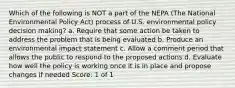 Which of the following is NOT a part of the NEPA (The National Environmental Policy Act) process of U.S. environmental policy decision making? a. Require that some action be taken to address the problem that is being evaluated b. Produce an environmental impact statement c. Allow a comment period that allows the public to respond to the proposed actions d. Evaluate how well the policy is working once it is in place and propose changes if needed Score: 1 of 1