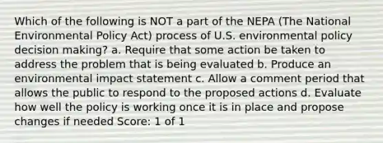 Which of the following is NOT a part of the NEPA (The National Environmental Policy Act) process of U.S. environmental policy decision making? a. Require that some action be taken to address the problem that is being evaluated b. Produce an environmental impact statement c. Allow a comment period that allows the public to respond to the proposed actions d. Evaluate how well the policy is working once it is in place and propose changes if needed Score: 1 of 1