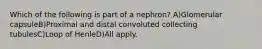 Which of the following is part of a nephron? A)Glomerular capsuleB)Proximal and distal convoluted collecting tubulesC)Loop of HenleD)All apply.