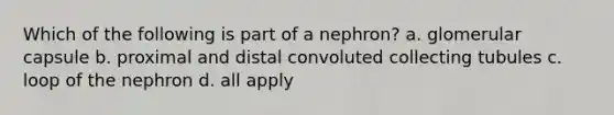 Which of the following is part of a nephron? a. glomerular capsule b. proximal and distal convoluted collecting tubules c. loop of the nephron d. all apply