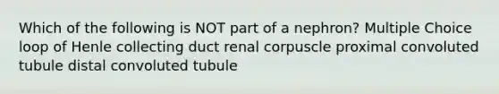 Which of the following is NOT part of a nephron? Multiple Choice loop of Henle collecting duct renal corpuscle proximal convoluted tubule distal convoluted tubule