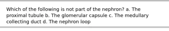 Which of the following is not part of the nephron? a. The proximal tubule b. The glomerular capsule c. The medullary collecting duct d. The nephron loop