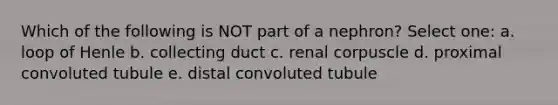 Which of the following is NOT part of a nephron? Select one: a. loop of Henle b. collecting duct c. renal corpuscle d. proximal convoluted tubule e. distal convoluted tubule