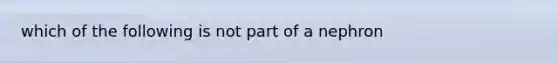 which of the following is not part of a nephron