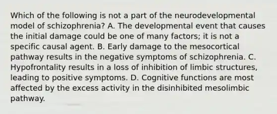 Which of the following is not a part of the neurodevelopmental model of schizophrenia? A. The developmental event that causes the initial damage could be one of many factors; it is not a specific causal agent. B. Early damage to the mesocortical pathway results in the negative symptoms of schizophrenia. C. Hypofrontality results in a loss of inhibition of limbic structures, leading to positive symptoms. D. Cognitive functions are most affected by the excess activity in the disinhibited mesolimbic pathway.