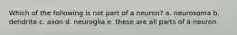 Which of the following is not part of a neuron? a. neurosoma b. dendrite c. axon d. neuroglia e. these are all parts of a neuron