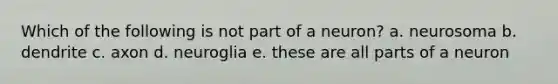 Which of the following is not part of a neuron? a. neurosoma b. dendrite c. axon d. neuroglia e. these are all parts of a neuron