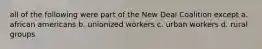 all of the following were part of the New Deal Coalition except a. african americans b. unionized workers c. urban workers d. rural groups