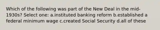 Which of the following was part of the New Deal in the mid-1930s? Select one: a.instituted banking reform b.established a federal minimum wage c.created Social Security d.all of these