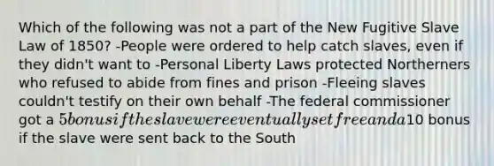 Which of the following was not a part of the New Fugitive Slave Law of 1850? -People were ordered to help catch slaves, even if they didn't want to -Personal Liberty Laws protected Northerners who refused to abide from fines and prison -Fleeing slaves couldn't testify on their own behalf -The federal commissioner got a 5 bonus if the slave were eventually set free and a10 bonus if the slave were sent back to the South