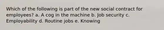 Which of the following is part of the new social contract for employees? a. A cog in the machine b. Job security c. Employability d. Routine jobs e. Knowing