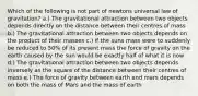 Which of the following is not part of newtons universal law of gravitation? a.) The gravitational attraction between two objects depends directly on the distance between their centres of mass b.) The gravitational attraction between two objects depends on the product of their masses c.) if the suns mass were to suddenly be reduced to 50% of its present mass the force of gravity on the earth caused by the sun would be exactly half of what it is now d.) The gravitational attraction between two objects depends inversely as the square of the distance between their centres of mass e.) The force of gravity between earth and mars depends on both the mass of Mars and the mass of earth