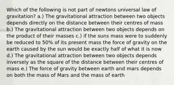 Which of the following is not part of newtons universal law of gravitation? a.) The gravitational attraction between two objects depends directly on the distance between their centres of mass b.) The gravitational attraction between two objects depends on the product of their masses c.) if the suns mass were to suddenly be reduced to 50% of its present mass the force of gravity on the earth caused by the sun would be exactly half of what it is now d.) The gravitational attraction between two objects depends inversely as the square of the distance between their centres of mass e.) The force of gravity between earth and mars depends on both the mass of Mars and the mass of earth