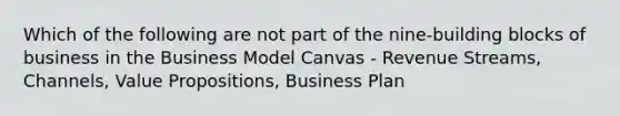 Which of the following are not part of the nine-building blocks of business in the Business Model Canvas - Revenue Streams, Channels, Value Propositions, Business Plan