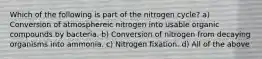 Which of the following is part of the nitrogen cycle? a) Conversion of atmosphereic nitrogen into usable organic compounds by bacteria. b) Conversion of nitrogen from decaying organisms into ammonia. c) Nitrogen fixation. d) All of the above