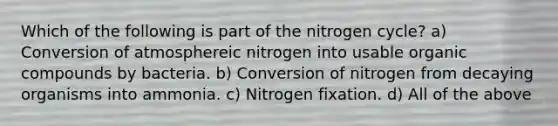 Which of the following is part of <a href='https://www.questionai.com/knowledge/kbs8ipDdy2-the-nitrogen-cycle' class='anchor-knowledge'>the nitrogen cycle</a>? a) Conversion of atmosphereic nitrogen into usable <a href='https://www.questionai.com/knowledge/kSg4ucUAKW-organic-compounds' class='anchor-knowledge'>organic compounds</a> by bacteria. b) Conversion of nitrogen from decaying organisms into ammonia. c) Nitrogen fixation. d) All of the above