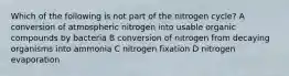 Which of the following is not part of the nitrogen cycle? A conversion of atmospheric nitrogen into usable organic compounds by bacteria B conversion of nitrogen from decaying organisms into ammonia C nitrogen fixation D nitrogen evaporation