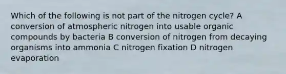 Which of the following is not part of the nitrogen cycle? A conversion of atmospheric nitrogen into usable organic compounds by bacteria B conversion of nitrogen from decaying organisms into ammonia C nitrogen fixation D nitrogen evaporation