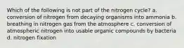 Which of the following is not part of the nitrogen cycle? a. conversion of nitrogen from decaying organisms into ammonia b. breathing in nitrogen gas from the atmosphere c. conversion of atmospheric nitrogen into usable organic compounds by bacteria d. nitrogen fixation