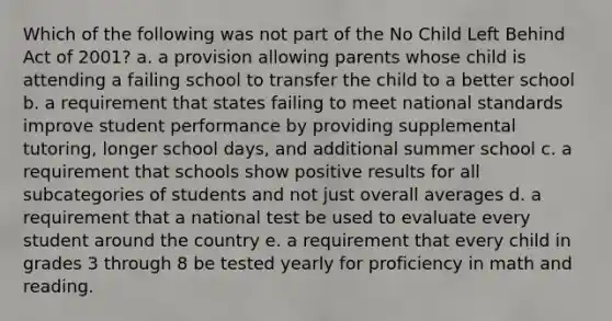 Which of the following was not part of the No Child Left Behind Act of 2001? a. a provision allowing parents whose child is attending a failing school to transfer the child to a better school b. a requirement that states failing to meet national standards improve student performance by providing supplemental tutoring, longer school days, and additional summer school c. a requirement that schools show positive results for all subcategories of students and not just overall averages d. a requirement that a national test be used to evaluate every student around the country e. a requirement that every child in grades 3 through 8 be tested yearly for proficiency in math and reading.