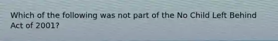 Which of the following was not part of the No Child Left Behind Act of 2001?