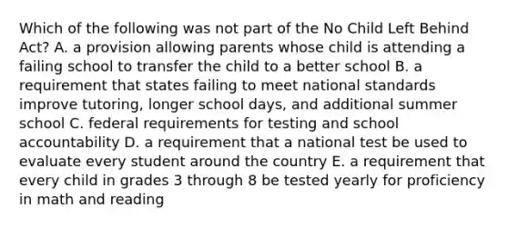 Which of the following was not part of the No Child Left Behind Act? A. a provision allowing parents whose child is attending a failing school to transfer the child to a better school B. a requirement that states failing to meet national standards improve tutoring, longer school days, and additional summer school C. federal requirements for testing and school accountability D. a requirement that a national test be used to evaluate every student around the country E. a requirement that every child in grades 3 through 8 be tested yearly for proficiency in math and reading