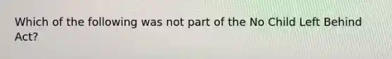 Which of the following was not part of the No Child Left Behind Act?