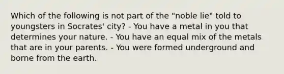 Which of the following is not part of the "noble lie" told to youngsters in Socrates' city? - You have a metal in you that determines your nature. - You have an equal mix of the metals that are in your parents. - You were formed underground and borne from the earth.