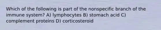 Which of the following is part of the nonspecific branch of the immune system? A) lymphocytes B) stomach acid C) complement proteins D) corticosteroid