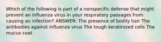 Which of the following is part of a nonspecific defense that might prevent an influenza virus in your respiratory passages from causing an infection? ANSWER: The presence of bodily hair The antibodies against influenza virus The tough keratinized cells The mucus coat