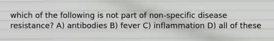 which of the following is not part of non-specific disease resistance? A) antibodies B) fever C) inflammation D) all of these