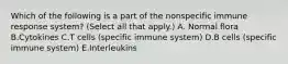 Which of the following is a part of the nonspecific immune response system? (Select all that apply.) A. Normal flora B.Cytokines C.T cells (specific immune system) D.B cells (specific immune system) E.Interleukins