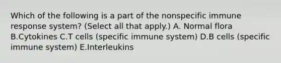 Which of the following is a part of the nonspecific <a href='https://www.questionai.com/knowledge/krhPdp6cmU-immune-response' class='anchor-knowledge'>immune response</a> system? (Select all that apply.) A. Normal flora B.Cytokines C.T cells (specific immune system) D.B cells (specific immune system) E.Interleukins