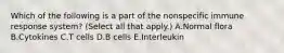 Which of the following is a part of the nonspecific immune response system? (Select all that apply.) A.Normal flora B.Cytokines C.T cells D.B cells E.Interleukin