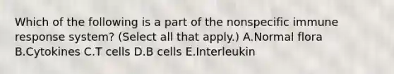 Which of the following is a part of the nonspecific immune response system? (Select all that apply.) A.Normal flora B.Cytokines C.T cells D.B cells E.Interleukin