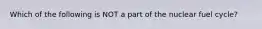 Which of the following is NOT a part of the nuclear fuel cycle?