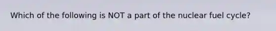 Which of the following is NOT a part of the nuclear fuel cycle?