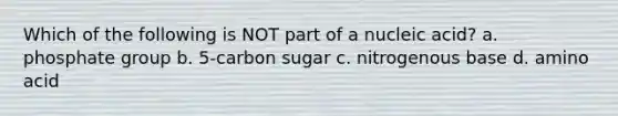 Which of the following is NOT part of a nucleic acid? a. phosphate group b. 5-carbon sugar c. nitrogenous base d. amino acid