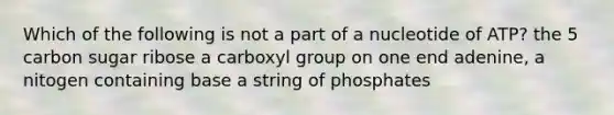 Which of the following is not a part of a nucleotide of ATP? the 5 carbon sugar ribose a carboxyl group on one end adenine, a nitogen containing base a string of phosphates