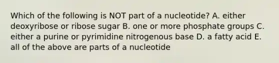 Which of the following is NOT part of a nucleotide? A. either deoxyribose or ribose sugar B. one or more phosphate groups C. either a purine or pyrimidine nitrogenous base D. a fatty acid E. all of the above are parts of a nucleotide