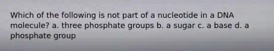 Which of the following is not part of a nucleotide in a DNA molecule? a. three phosphate groups b. a sugar c. a base d. a phosphate group