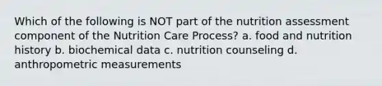 Which of the following is NOT part of the nutrition assessment component of the Nutrition Care Process? a. food and nutrition history b. biochemical data c. nutrition counseling d. anthropometric measurements