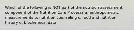 Which of the following is NOT part of the nutrition assessment component of the Nutrition Care Process? a. anthropometric measurements b. nutrition counseling c. food and nutrition history d. biochemical data