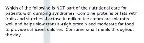 Which of the following is NOT part of the nutritional care for patients with dumping syndrome? -Combine proteins or fats with fruits and starches -Lactose in milk or ice cream are tolerated well and helps slow transit -High protein and moderate fat food to provide sufficient calories -Consume small meals throughout the day