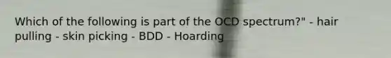 Which of the following is part of the OCD spectrum?" - hair pulling - skin picking - BDD - Hoarding