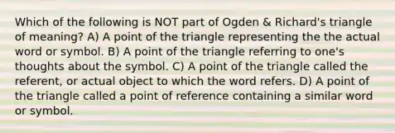 Which of the following is NOT part of Ogden & Richard's triangle of meaning? A) A point of the triangle representing the the actual word or symbol. B) A point of the triangle referring to one's thoughts about the symbol. C) A point of the triangle called the referent, or actual object to which the word refers. D) A point of the triangle called a point of reference containing a similar word or symbol.