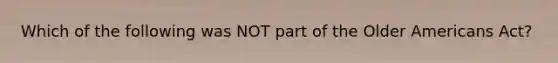 Which of the following was NOT part of the Older Americans Act?