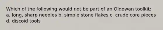 Which of the following would not be part of an Oldowan toolkit: a. long, sharp needles b. simple stone flakes c. crude core pieces d. discoid tools