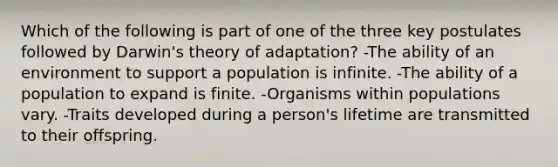 Which of the following is part of one of the three key postulates followed by Darwin's theory of adaptation? -The ability of an environment to support a population is infinite. -The ability of a population to expand is finite. -Organisms within populations vary. -Traits developed during a person's lifetime are transmitted to their offspring.