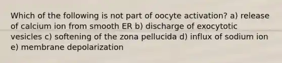 Which of the following is not part of oocyte activation? a) release of calcium ion from smooth ER b) discharge of exocytotic vesicles c) softening of the zona pellucida d) influx of sodium ion e) membrane depolarization